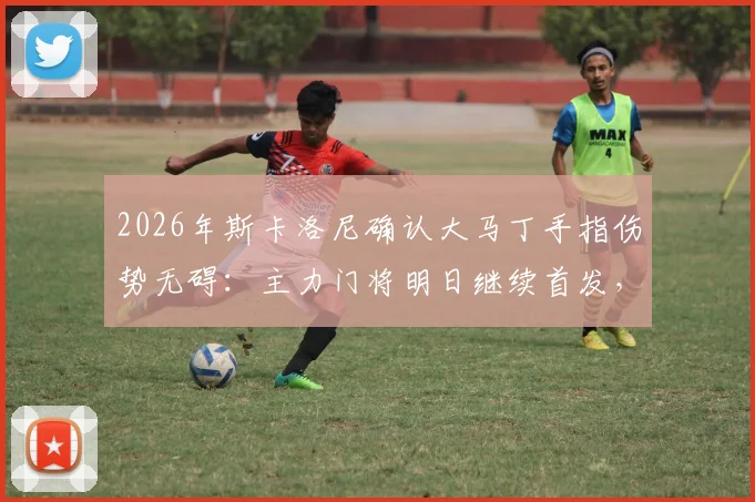 2026年斯卡洛尼确认大马丁手指伤势无碍：主力门将明日继续首发，阿根廷队后防稳定如初