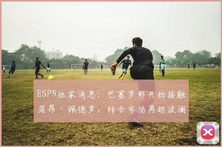 ESPN独家消息：巴塞罗那开始接触若昂·佩德罗，转会市场再起波澜