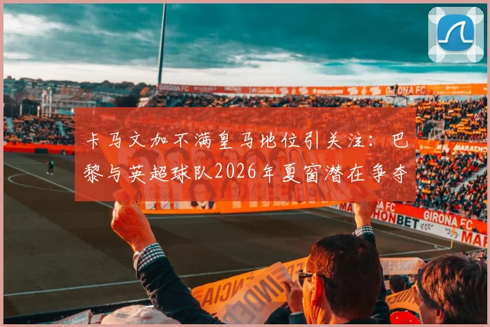 卡马文加不满皇马地位引关注:巴黎与英超球队2026年夏窗潜在争夺战分析