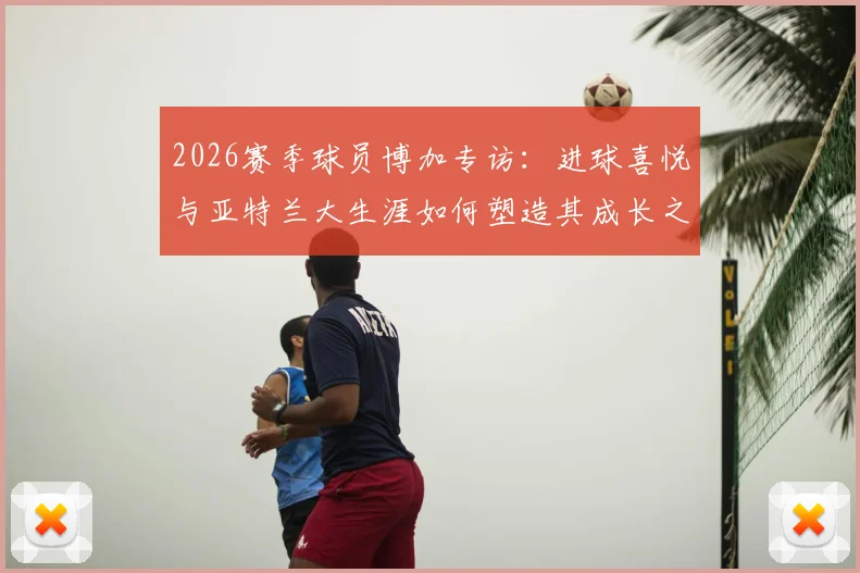 2026赛季球员博加专访:进球喜悦与亚特兰大生涯如何塑造其成长之路,详解心路历程与球场感悟