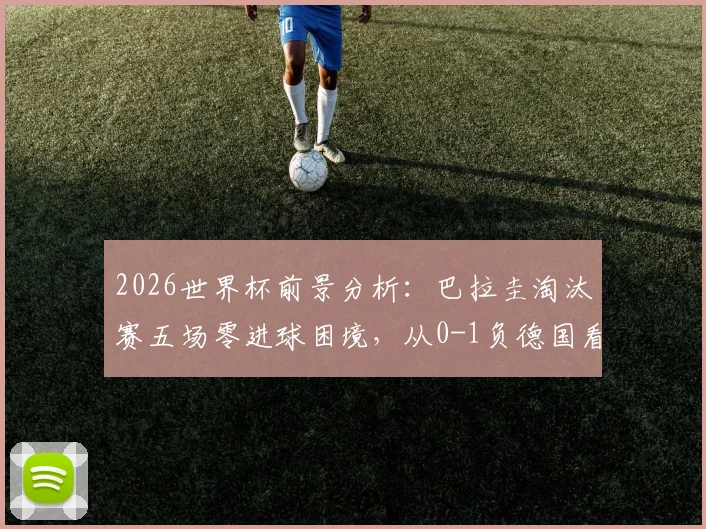 2026世界杯前景分析:巴拉圭淘汰赛五场零进球困境,从0-1负德国看破局关键