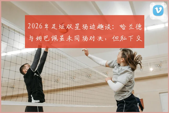2026年足坛双星场边趣谈:哈兰德与姆巴佩虽未同场对决,但私下交流引猜想,未来谁主沉浮?