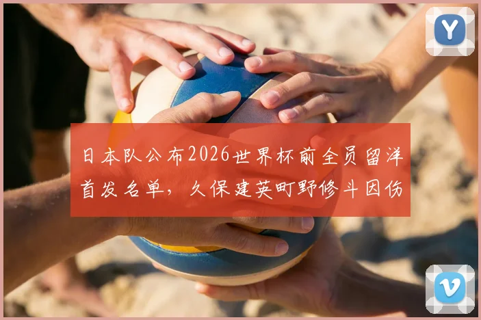 日本队公布2026世界杯前全员留洋首发名单，久保建英町野修斗因伤缺席，森保一战术调整引关注