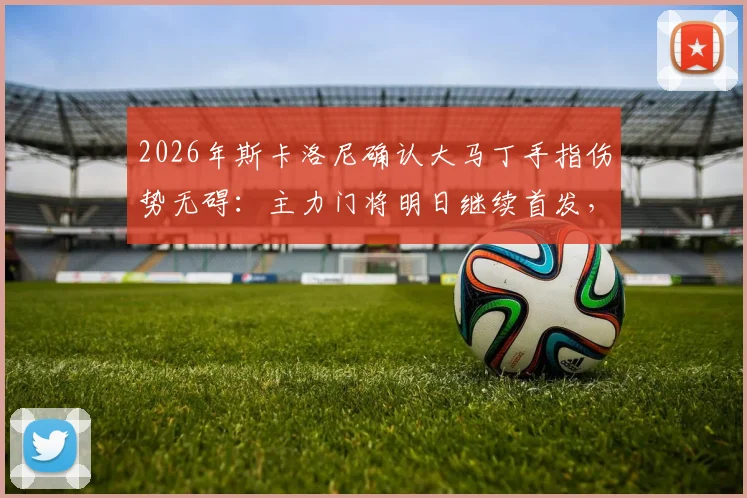 2026年斯卡洛尼确认大马丁手指伤势无碍:主力门将明日继续首发,阿根廷队后防稳定如初