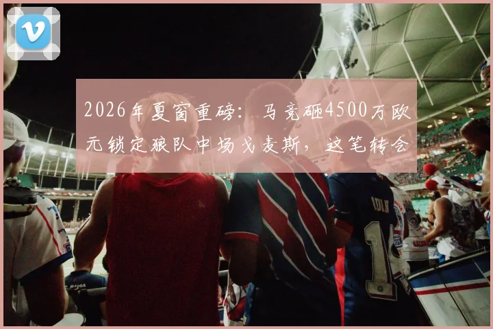 2026年夏窗重磅：马竞砸4500万欧元锁定狼队中场戈麦斯，这笔转会到底值不值？深度剖析球员特点与战术适配性