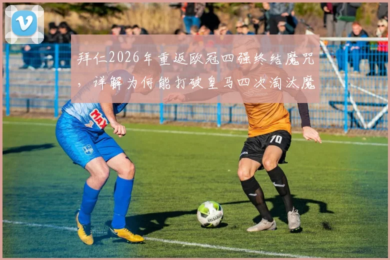 拜仁2026年重返欧冠四强终结魔咒,详解为何能打破皇马四次淘汰魔咒并展望对阵前景