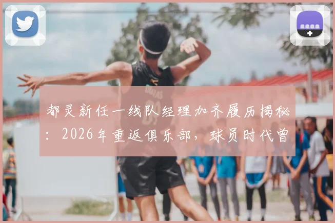 都灵新任一线队经理加齐履历揭秘:2026年重返俱乐部,球员时代曾效力4年奠定基础
