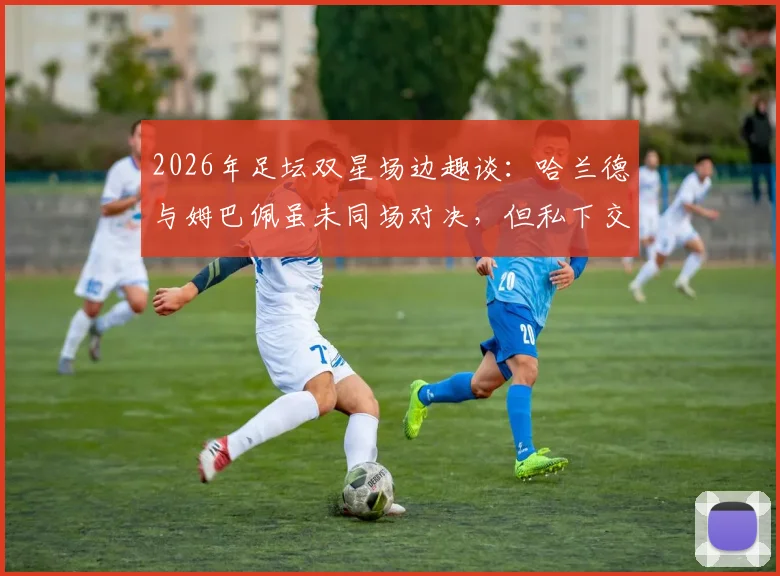 2026年足坛双星场边趣谈：哈兰德与姆巴佩虽未同场对决，但私下交流引猜想，未来谁主沉浮？