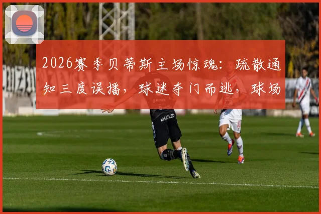 2026赛季贝蒂斯主场惊魂：疏散通知三度误播，球迷夺门而逃，球场应急安全引质疑