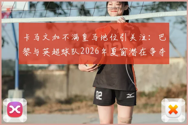 卡马文加不满皇马地位引关注：巴黎与英超球队2026年夏窗潜在争夺战分析
