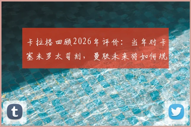 卡拉格回顾2026年评价:当年对卡塞米罗太苛刻,曼联未来将如何规避高价老龄引援风险