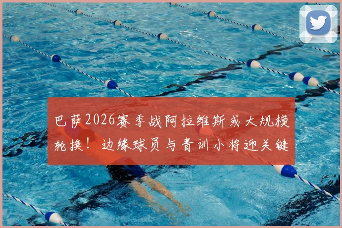 巴萨2026赛季战阿拉维斯或大规模轮换！边缘球员与青训小将迎关键正名战，出场名单前瞻