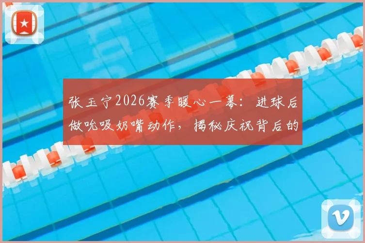 张玉宁2026赛季暖心一幕:进球后做吮吸奶嘴动作,揭秘庆祝背后的父爱故事