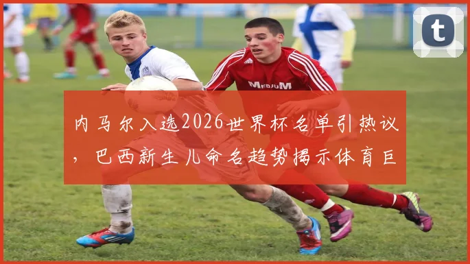 内马尔入选2026世界杯名单引热议,巴西新生儿命名趋势揭示体育巨星社会影响力