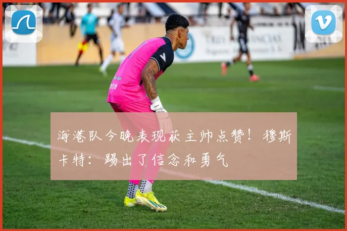 海港队今晚表现获主帅点赞！穆斯卡特：踢出了信念和勇气