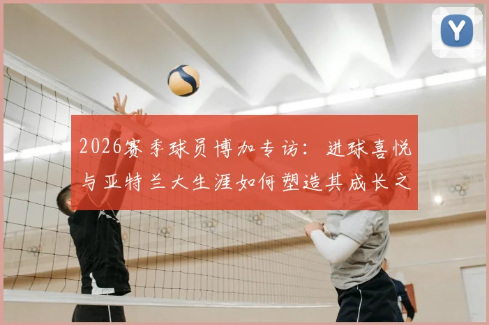 2026赛季球员博加专访：进球喜悦与亚特兰大生涯如何塑造其成长之路，详解心路历程与球场感悟