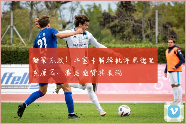 鞭策见效！丰塞卡解释批评恩德里克原因，赛后盛赞其表现