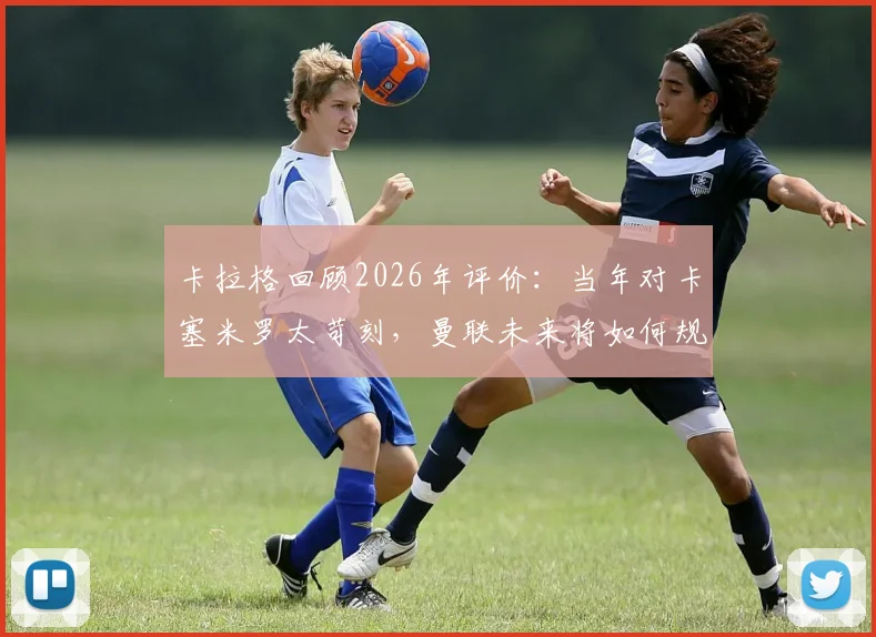卡拉格回顾2026年评价：当年对卡塞米罗太苛刻，曼联未来将如何规避高价老龄引援风险
