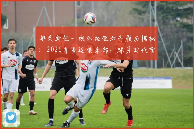 都灵新任一线队经理加齐履历揭秘：2026年重返俱乐部，球员时代曾效力4年奠定基础